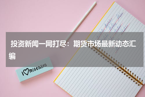  投资新闻一网打尽：期货市场最新动态汇编