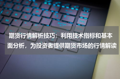  期货行情解析技巧：利用技术指标和基本面分析，为投资者提供期货市场的行情解读