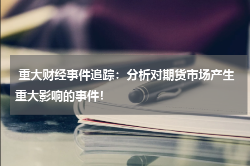  重大财经事件追踪：分析对期货市场产生重大影响的事件！
