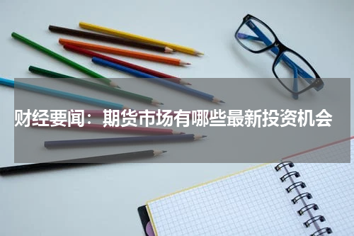  财经要闻：期货市场有哪些最新投资机会