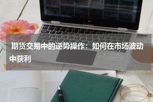  期货交易中的逆势操作：如何在市场波动中获利