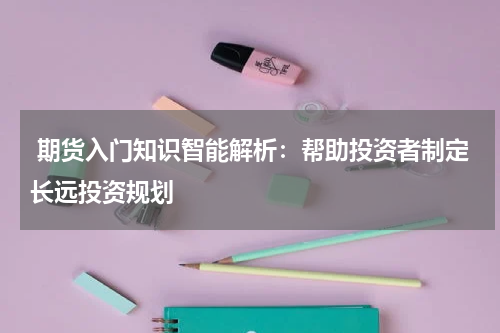  期货入门知识智能解析：帮助投资者制定长远投资规划
