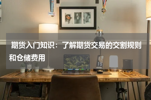  期货入门知识：了解期货交易的交割规则和仓储费用