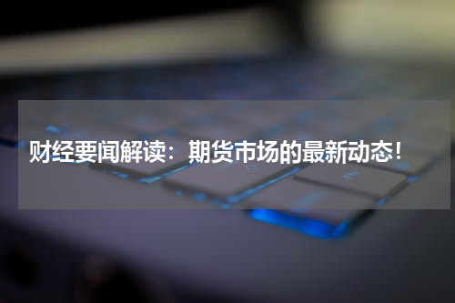  财经要闻解读：期货市场的最新动态！