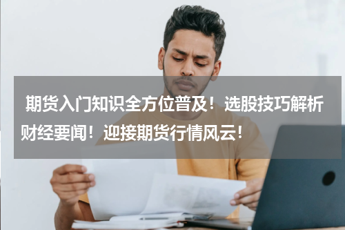  期货入门知识全方位普及！选股技巧解析财经要闻！迎接期货行情风云！