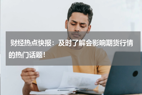 财经热点快报：及时了解会影响期货行情的热门话题！