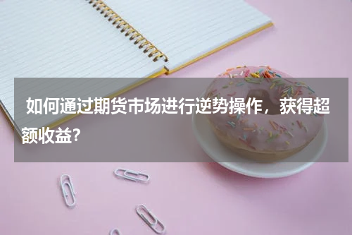  如何通过期货市场进行逆势操作，获得超额收益？
