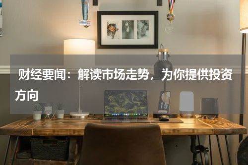  财经要闻：解读市场走势，为你提供投资方向