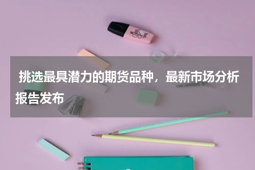  挑选最具潜力的期货品种，最新市场分析报告发布