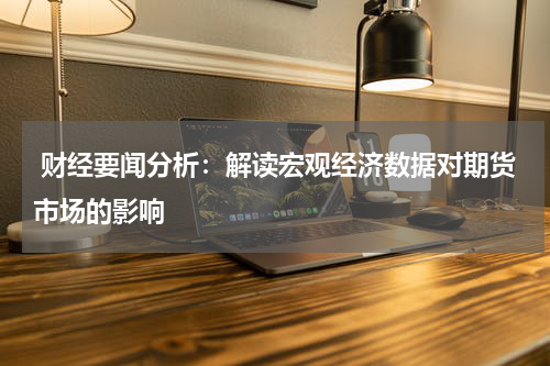  财经要闻分析：解读宏观经济数据对期货市场的影响