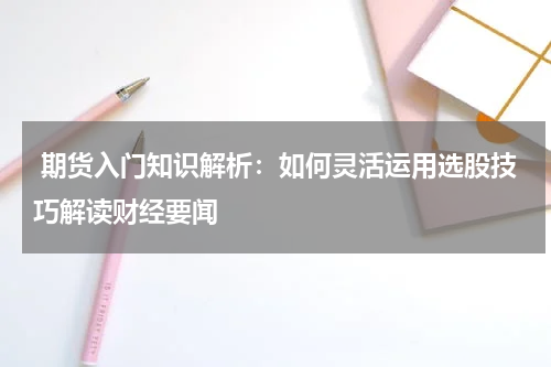 期货入门知识解析：如何灵活运用选股技巧解读财经要闻