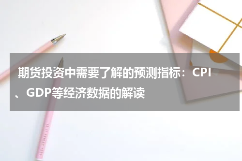  期货投资中需要了解的预测指标：CPI、GDP等经济数据的解读