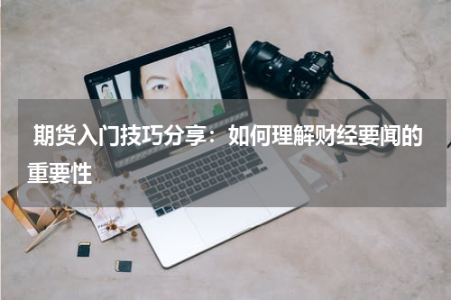  期货入门技巧分享：如何理解财经要闻的重要性