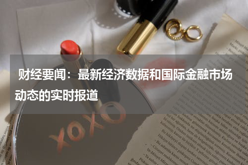 财经要闻：最新经济数据和国际金融市场动态的实时报道