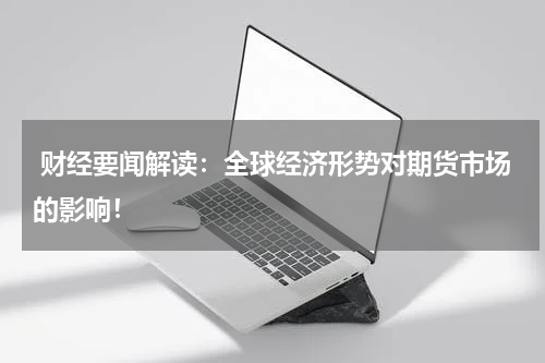  财经要闻解读：全球经济形势对期货市场的影响！
