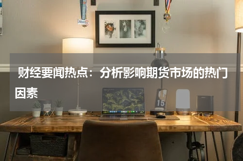  财经要闻热点：分析影响期货市场的热门因素