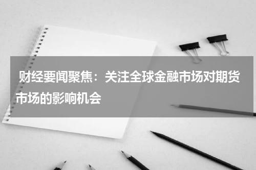  财经要闻聚焦：关注全球金融市场对期货市场的影响机会