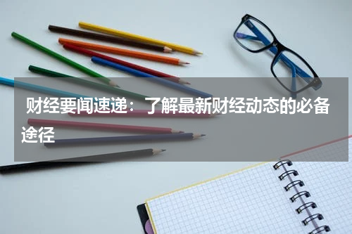  财经要闻速递：了解最新财经动态的必备途径