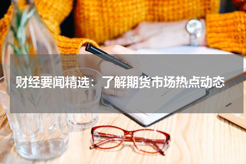  财经要闻精选：了解期货市场热点动态