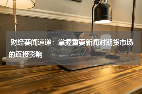  财经要闻速递：掌握重要新闻对期货市场的直接影响