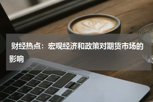  财经热点：宏观经济和政策对期货市场的影响