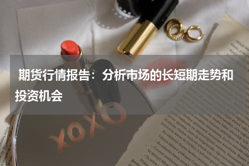  期货行情报告：分析市场的长短期走势和投资机会