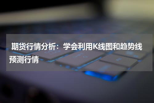  期货行情分析：学会利用K线图和趋势线预测行情