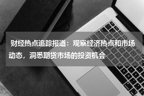 财经热点追踪报道：观察经济热点和市场动态，洞悉期货市场的投资机会