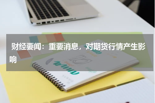  财经要闻：重要消息，对期货行情产生影响