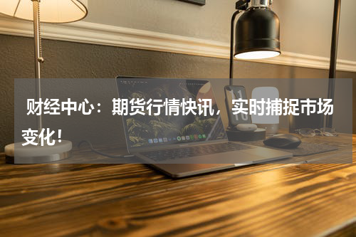  财经中心：期货行情快讯，实时捕捉市场变化！