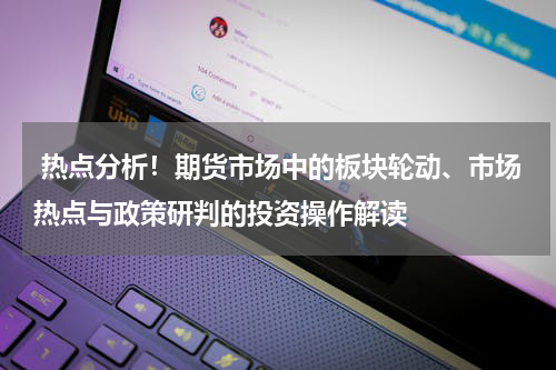  热点分析！期货市场中的板块轮动、市场热点与政策研判的投资操作解读