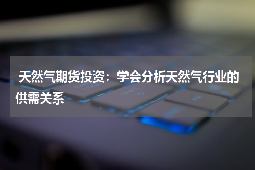  天然气期货投资：学会分析天然气行业的供需关系