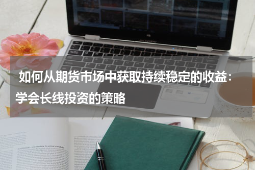  如何从期货市场中获取持续稳定的收益：学会长线投资的策略
