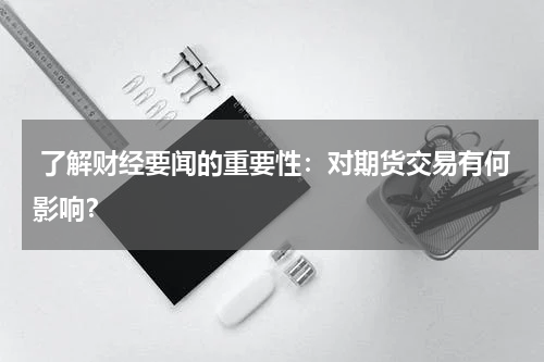  了解财经要闻的重要性：对期货交易有何影响？