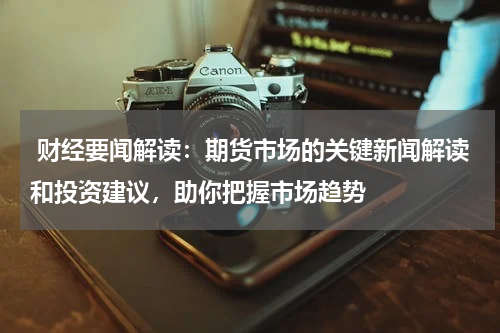  财经要闻解读：期货市场的关键新闻解读和投资建议，助你把握市场趋势
