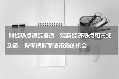  财经热点追踪报道：观察经济热点和市场动态，帮你把握期货市场的机会