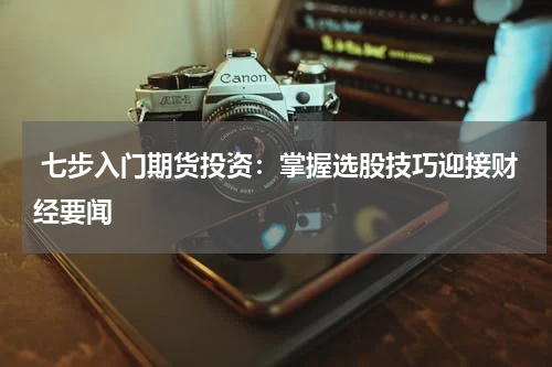  七步入门期货投资：掌握选股技巧迎接财经要闻