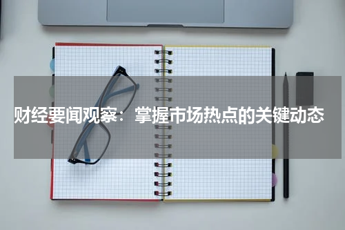  财经要闻观察：掌握市场热点的关键动态