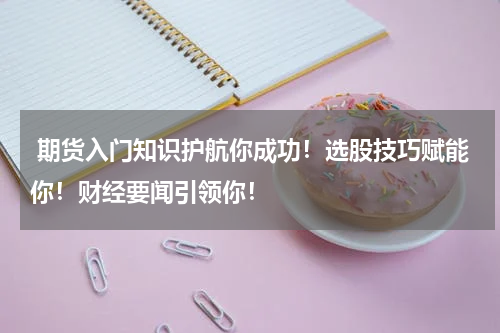  期货入门知识护航你成功！选股技巧赋能你！财经要闻引领你！