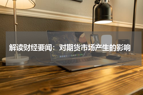  解读财经要闻：对期货市场产生的影响