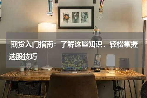  期货入门指南：了解这些知识，轻松掌握选股技巧