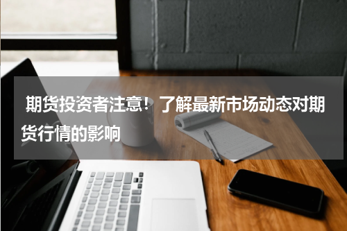  期货投资者注意！了解最新市场动态对期货行情的影响
