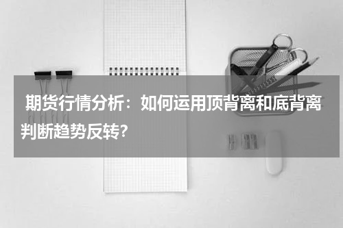  期货行情分析：如何运用顶背离和底背离判断趋势反转？