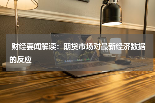  财经要闻解读：期货市场对最新经济数据的反应