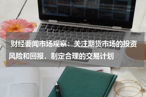  财经要闻市场观察：关注期货市场的投资风险和回报，制定合理的交易计划