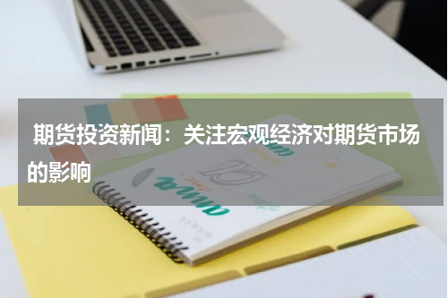  期货投资新闻：关注宏观经济对期货市场的影响