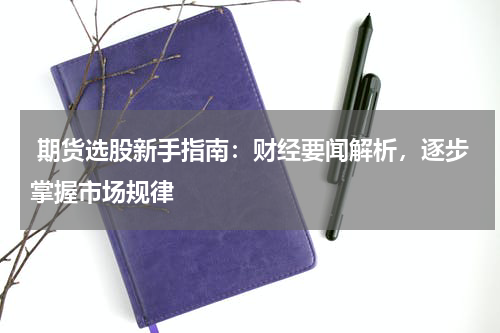  期货选股新手指南：财经要闻解析，逐步掌握市场规律