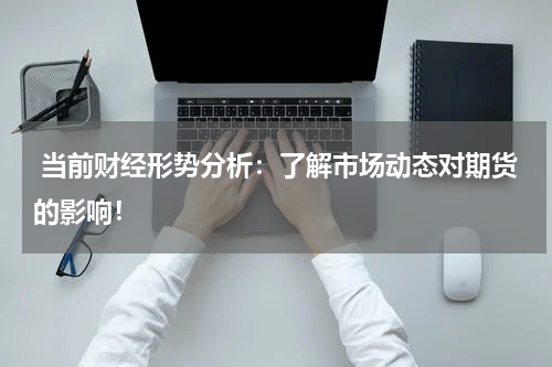  当前财经形势分析：了解市场动态对期货的影响！