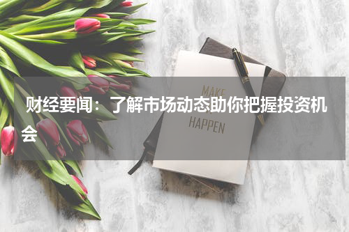  财经要闻：了解市场动态助你把握投资机会