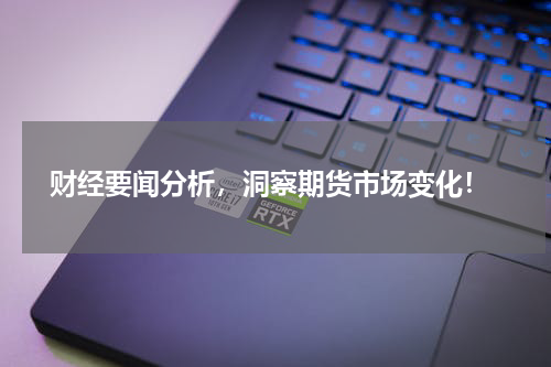  财经要闻分析，洞察期货市场变化！